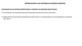 INTRODUCCION A LOS SISTEMAS DE CONTROL EXPERTOS 
APLICACION DE UN SISTEMA EXPERTO PARA EL CONTROL DE PROCESOS INDUSTRIALES : 
4. La simulación y el ensayo de la base de conocimiento antes de su real en el proceso. 
5. Explicación del razonamiento empleado para información y uso del operador en la comprobación o ampliación 
del sistema 
 