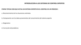 INTRODUCCION A LOS SISTEMAS DE CONTROL EXPERTOS 
ETAPAS TIPICAS CON QUE ACTUA UN SISTEMA EXPERTO EN EL CONTROL DE UN PROCESO : 
a. Reconocimiento de las situaciones anómalas 
b. Comparación con los datos provenientes del conocimiento del sistema experto 
c. Diagnostico 
d. Corrección del problema 
 