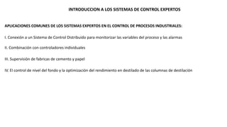 INTRODUCCION A LOS SISTEMAS DE CONTROL EXPERTOS 
APLICACIONES COMUNES DE LOS SISTEMAS EXPERTOS EN EL CONTROL DE PROCESOS INDUSTRIALES: 
I. Conexión a un Sistema de Control Distribuido para monitorizar las variables del proceso y las alarmas 
II. Combinación con controladores individuales 
III. Supervisión de fabricas de cemento y papel 
IV. El control de nivel del fondo y la optimización del rendimiento en destilado de las columnas de destilación 
 