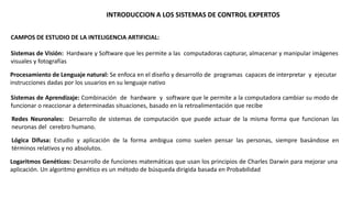 INTRODUCCION A LOS SISTEMAS DE CONTROL EXPERTOS 
CAMPOS DE ESTUDIO DE LA INTELIGENCIA ARTIFICIAL: 
Sistemas de Visión: Hardware y Software que les permite a las computadoras capturar, almacenar y manipular imágenes 
visuales y fotografías 
Procesamiento de Lenguaje natural: Se enfoca en el diseño y desarrollo de programas capaces de interpretar y ejecutar 
instrucciones dadas por los usuarios en su lenguaje nativo 
Sistemas de Aprendizaje: Combinación de hardware y software que le permite a la computadora cambiar su modo de 
funcionar o reaccionar a determinadas situaciones, basado en la retroalimentación que recibe 
Redes Neuronales: Desarrollo de sistemas de computación que puede actuar de la misma forma que funcionan las 
neuronas del cerebro humano. 
Lógica Difusa: Estudio y aplicación de la forma ambigua como suelen pensar las personas, siempre basándose en 
términos relativos y no absolutos. 
Logaritmos Genéticos: Desarrollo de funciones matemáticas que usan los principios de Charles Darwin para mejorar una 
aplicación. Un algoritmo genético es un método de búsqueda dirigida basada en Probabilidad 
 