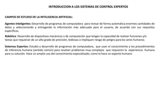INTRODUCCION A LOS SISTEMAS DE CONTROL EXPERTOS 
CAMPOS DE ESTUDIO DE LA INTELIGENCIA ARTIFICIAL: 
Agentes Inteligentes: Desarrollo de programas de computadora para revisar de forma automática enormes cantidades de 
datos y seleccionando y entregando la información más adecuada para el usuario, de acuerdo con sus requisitos 
específicos. 
Robótica: Desarrollo de dispositivos mecánicos o de computación que tengan la capacidad de realizar funciones y/o 
tareas que requieran de un alto grado de precisión, tediosas o impliquen riesgo de peligro para los seres humanos 
Sistemas Expertos: Estudio y desarrollo de programas de computadora, que usan el conocimiento y los procedimientos 
de Inferencia humana (sentido común) para resolver problemas muy complejos que requieren la experiencia humana 
para su solución. Hace un amplio uso del conocimiento especializado, como lo hace un experto humano 
 