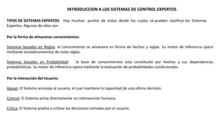 INTRODUCCION A LOS SISTEMAS DE CONTROL EXPERTOS 
TIPOS DE SISTEMAS EXPERTOS: Hay muchos puntos de vistas desde los cuales se pueden clasificar los Sistemas 
Expertos. Algunos de ellos son: 
Por la forma de almacenar conocimientos: 
Sistemas basados en Reglas: el conocimiento se almacena en forma de hechos y reglas. Su motor de Inferencia opera 
mediante encadenamientos de estas reglas. 
Sistemas basados en Probabilidad: la base de conocimientos esta constituida por hechos y sus dependencias 
probabilísticas. Su motor de inferencia opera mediante la evaluación de probabilidades condicionales. 
Por la interacción del Usuario: 
Apoyo: El Sistema aconseja al usuario, el cual mantiene la capacidad de una ultima decisión. 
Control: El Sistema actúa directamente sin intervención humana. 
Critica: El Sistema analiza y criticar las decisiones tomadas por el usuario. 
 