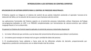 INTRODUCCION A LOS SISTEMAS DE CONTROL EXPERTOS 
APLICACION DE UN SISTEMA EXPERTO PARA EL CONTROL DE PROCESOS INDUSTRIALES : 
El Sistema experto se integra en el sistema de control de una planta industrial asistiendo al operador humano en la 
detección de fallos y en la solución de los casos en que el proceso sale de control. 
Las aplicaciones funcionales del Sistema experto en el control de procesos industriales utilizan Estaciones de Trabajo 
con programas realizados en LISP o en PROLOG complementadas con herramientas de calculo numérico que utilicen 
Lenguaje Pascal o C en su desarrollo. 
En general un Sistema de Control experto aplicado al control de procesos industriales dispone de: 
1. Un motor inferencial que controla y usa las bases del conocimiento del proceso para deducir conclusiones 
2. Un sistema para manejar en tiempo real una gran cantidad de datos del proceso 
3. El encadenamiento hacia adelante y hacia atrás de los diferentes arboles de decisión, proporcionando por 
diagnostico y predicción conclusiones con un determinado nivel de certeza. 
 