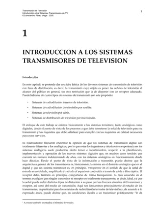 Transmisión de Televisión
Introducción a los Sistemas Transmisores de TV
©Constantino Pérez Vega - 2005
1
 
1 
 
INTRODUCCION A LOS SISTEMAS 
TRANSMISORES DE TELEVISION 
 
 
 
Introducción 
 
En este capítulo se pretende dar una idea básica de los diversos sistemas de transmisión de televisión 
con  fines  de  distribución,  es  decir,  la  transmisión  cuyo  objeto  es  poner  las  señales  de  televisión  al 
alcance  del  público  en  general,  sin  otra  restricción  que  la  de  disponer  con  un  receptor  adecuado. 
Puede hablarse de cuatro tipos de sistemas de transmisión con este propósito: 
 
Sistemas de radiodifusión terrestre de televisión.  
Sistemas de radiodifusión de televisión por satélite.  
Sistemas de televisión por cable. 
Sistemas de distribución de televisión por microondas. 
 
El  enfoque  de  este  trabajo  se  orienta,  básicamente  a  los  sistemas  terrestres1,  tanto  analógicos  como 
digitales, desde el punto de vista de los procesos a que debe someterse la señal de televisión para su 
transmisión y los requisitos que debe satisfacer para cumplir con los requisitos de calidad necesarios 
para estos servicios.  
 
Es  relativamente  frecuente  encontrar  la  opinión  de  que  los  sistemas  de  transmisión  digital  son 
totalmente diferentes a los analógicos, por lo que entre los ingenieros y técnicos con experiencia en los 
sistemas  analógicos  suele  producirse  cierto  temor  e  incertidumbre,  respecto  a  la  planificación, 
implementación  y  operación  de  los  nuevos  sistemas  digitales  que,  en  muchos  casos  tendrán  que 
coexistir  un  número  indeterminado  de  años,  con  los  sistemas  analógicos  en  funcionamiento  desde 
hace  décadas.  Desde  el  punto  de  vista  de  la  información  a  transmitir,  puede  decirse  que  la 
arquitectura general de los transmisores es, básicamente, la misma en el dominio analógico que en el 
digital  y  que  un  sistema  transmisor  es,  en  principio,  transparente  en  el  sentido  de  que  la  señal  de 
entrada es modulada, amplificada y radiada al espacio o conducida a través de cable o fibra óptica. El 
receptor  debe,  también  en  principio,  comportarse  de  forma  transparente.  Es  bien  conocido  en  el 
terreno analógico que ningún transmisor ni receptor es totalmente transparente, es decir, ideal, ya que 
la señal puede sufrir distintos tipos de distorsión a su paso por los diversos circuitos del transmisor y 
receptor, así como del medio de transmisión. Aquí nos limitaremos principalmente al estudio de los 
transmisores, en particular para los servicios de radiodifusión terrestre de televisión y, de acuerdo a lo 
expresado  antes,  puede  decirse  que,  en  condiciones  ideales  a  un  transmisor  prácticamente  “le  da 
                                                           
1 A veces también se emplea el término terrenales. 
 