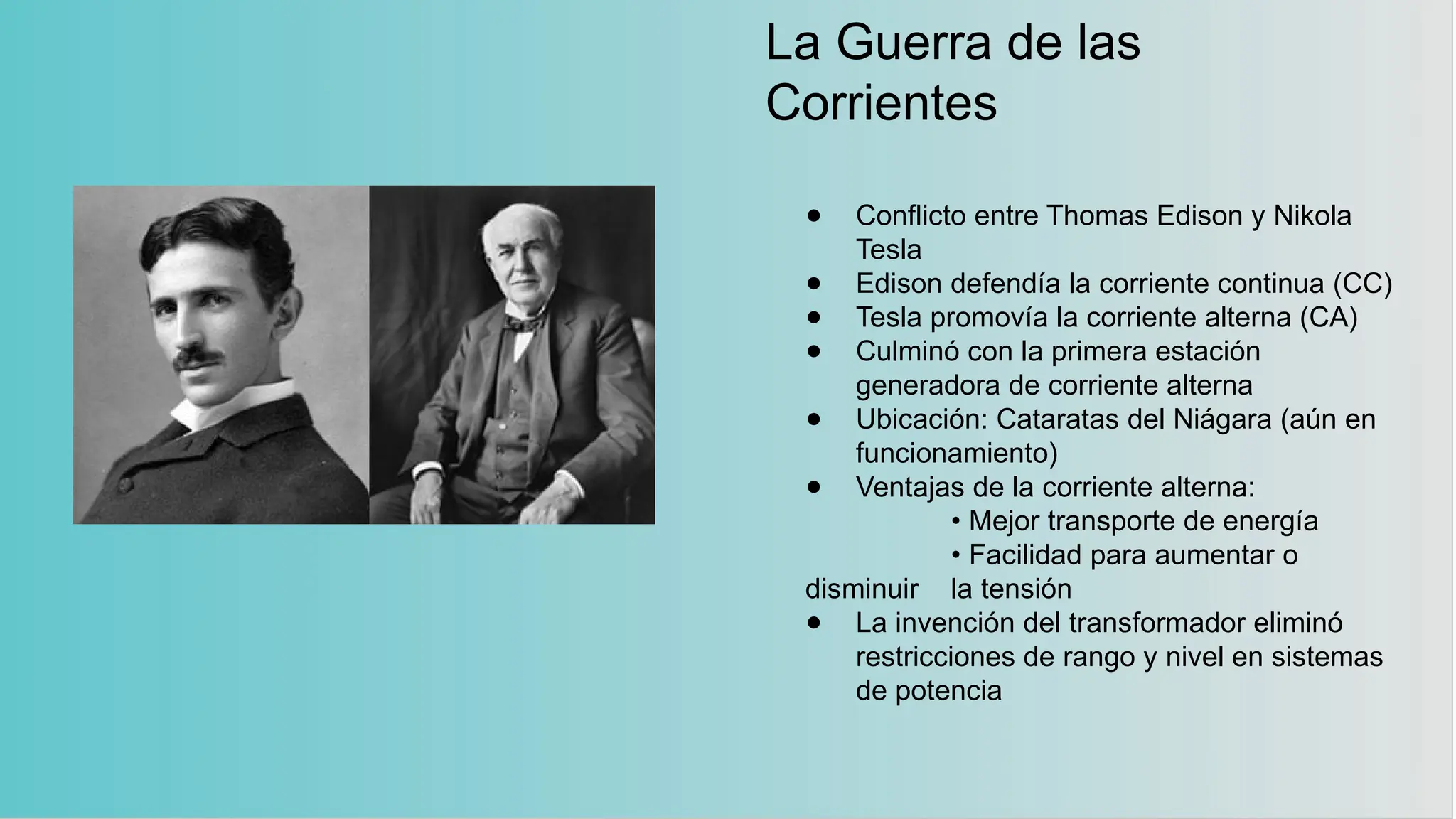 La Guerra de las
Corrientes
● Conflicto entre Thomas Edison y Nikola
Tesla
● Edison defendía la corriente continua (CC)
● Tesla promovía la corriente alterna (CA)
● Culminó con la primera estación
generadora de corriente alterna
● Ubicación: Cataratas del Niágara (aún en
funcionamiento)
● Ventajas de la corriente alterna:
• Mejor transporte de energía
• Facilidad para aumentar o
disminuir la tensión
● La invención del transformador eliminó
restricciones de rango y nivel en sistemas
de potencia
 