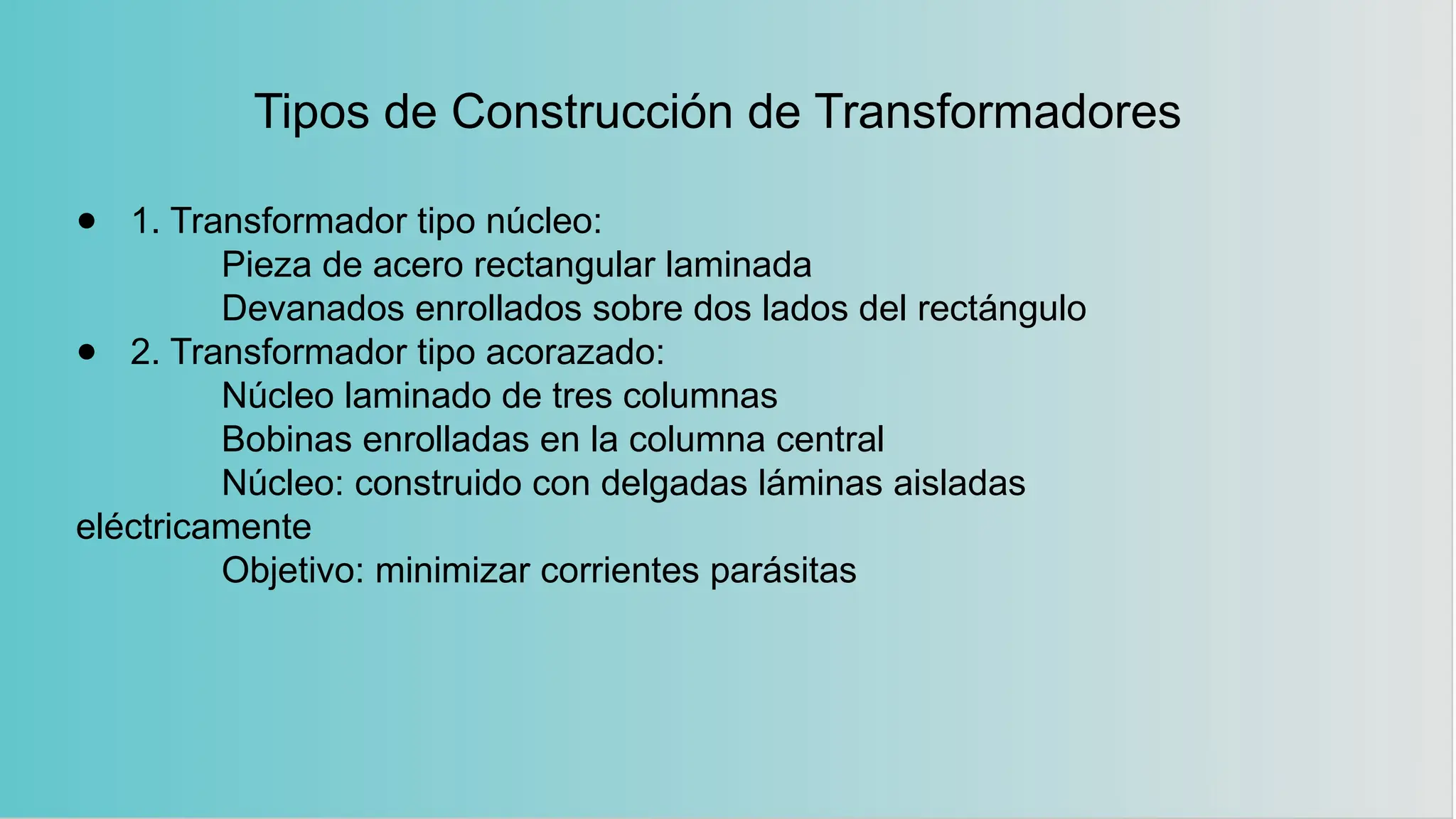 Tipos de Construcción de Transformadores
● 1. Transformador tipo núcleo:
Pieza de acero rectangular laminada
Devanados enrollados sobre dos lados del rectángulo
● 2. Transformador tipo acorazado:
Núcleo laminado de tres columnas
Bobinas enrolladas en la columna central
Núcleo: construido con delgadas láminas aisladas
eléctricamente
Objetivo: minimizar corrientes parásitas
 