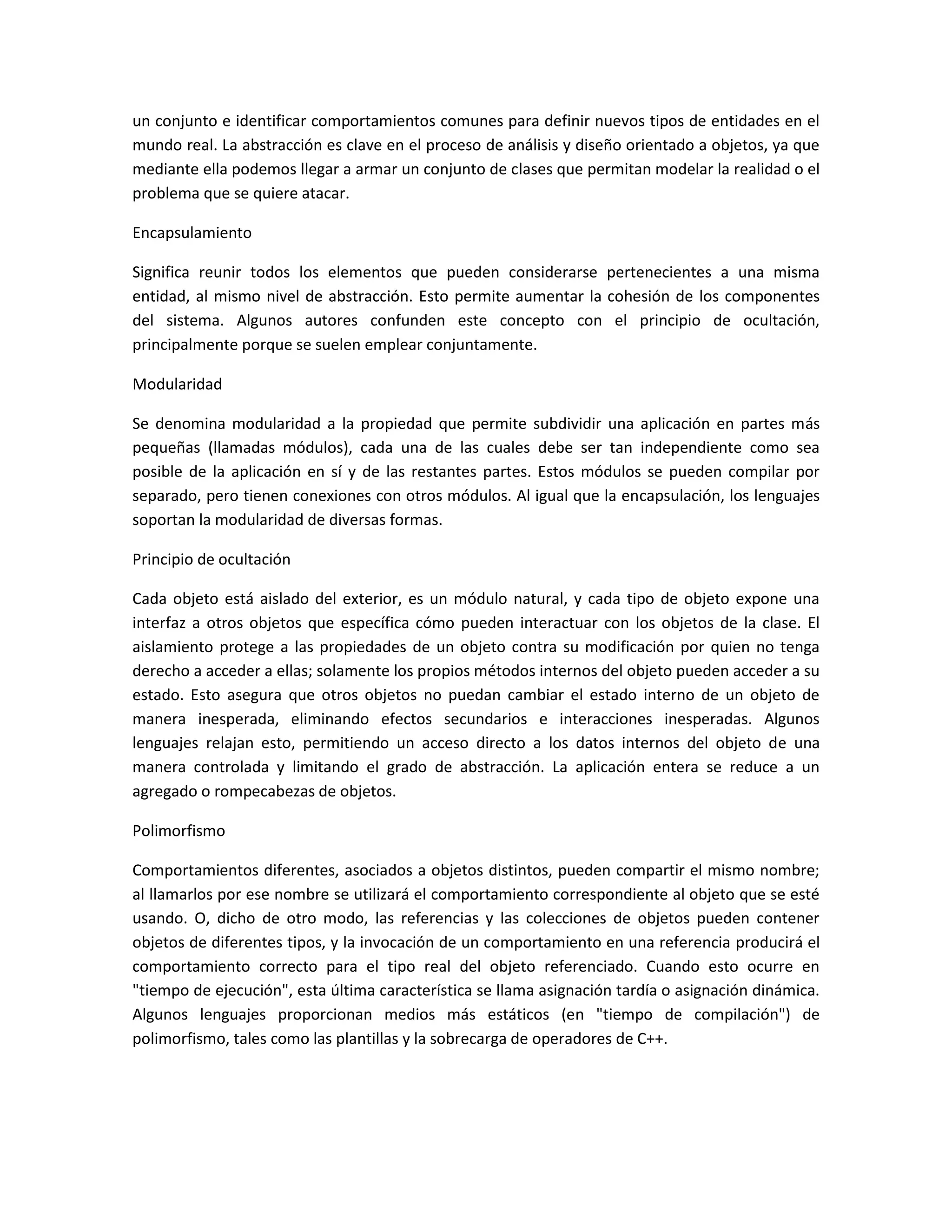 un conjunto e identificar comportamientos comunes para definir nuevos tipos de entidades en el
mundo real. La abstracción es clave en el proceso de análisis y diseño orientado a objetos, ya que
mediante ella podemos llegar a armar un conjunto de clases que permitan modelar la realidad o el
problema que se quiere atacar.
Encapsulamiento
Significa reunir todos los elementos que pueden considerarse pertenecientes a una misma
entidad, al mismo nivel de abstracción. Esto permite aumentar la cohesión de los componentes
del sistema. Algunos autores confunden este concepto con el principio de ocultación,
principalmente porque se suelen emplear conjuntamente.
Modularidad
Se denomina modularidad a la propiedad que permite subdividir una aplicación en partes más
pequeñas (llamadas módulos), cada una de las cuales debe ser tan independiente como sea
posible de la aplicación en sí y de las restantes partes. Estos módulos se pueden compilar por
separado, pero tienen conexiones con otros módulos. Al igual que la encapsulación, los lenguajes
soportan la modularidad de diversas formas.
Principio de ocultación
Cada objeto está aislado del exterior, es un módulo natural, y cada tipo de objeto expone una
interfaz a otros objetos que específica cómo pueden interactuar con los objetos de la clase. El
aislamiento protege a las propiedades de un objeto contra su modificación por quien no tenga
derecho a acceder a ellas; solamente los propios métodos internos del objeto pueden acceder a su
estado. Esto asegura que otros objetos no puedan cambiar el estado interno de un objeto de
manera inesperada, eliminando efectos secundarios e interacciones inesperadas. Algunos
lenguajes relajan esto, permitiendo un acceso directo a los datos internos del objeto de una
manera controlada y limitando el grado de abstracción. La aplicación entera se reduce a un
agregado o rompecabezas de objetos.
Polimorfismo
Comportamientos diferentes, asociados a objetos distintos, pueden compartir el mismo nombre;
al llamarlos por ese nombre se utilizará el comportamiento correspondiente al objeto que se esté
usando. O, dicho de otro modo, las referencias y las colecciones de objetos pueden contener
objetos de diferentes tipos, y la invocación de un comportamiento en una referencia producirá el
comportamiento correcto para el tipo real del objeto referenciado. Cuando esto ocurre en
"tiempo de ejecución", esta última característica se llama asignación tardía o asignación dinámica.
Algunos lenguajes proporcionan medios más estáticos (en "tiempo de compilación") de
polimorfismo, tales como las plantillas y la sobrecarga de operadores de C++.
 
