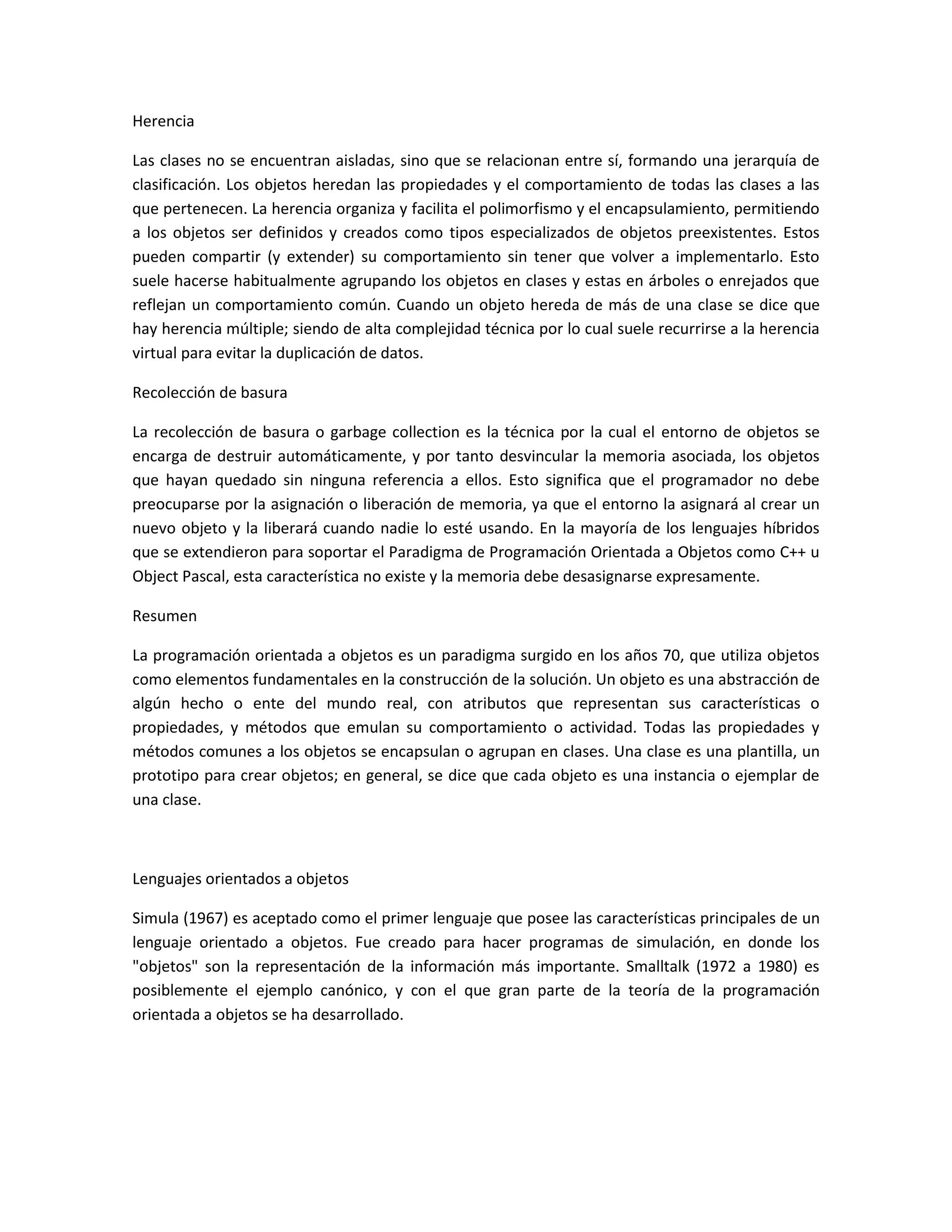 Herencia
Las clases no se encuentran aisladas, sino que se relacionan entre sí, formando una jerarquía de
clasificación. Los objetos heredan las propiedades y el comportamiento de todas las clases a las
que pertenecen. La herencia organiza y facilita el polimorfismo y el encapsulamiento, permitiendo
a los objetos ser definidos y creados como tipos especializados de objetos preexistentes. Estos
pueden compartir (y extender) su comportamiento sin tener que volver a implementarlo. Esto
suele hacerse habitualmente agrupando los objetos en clases y estas en árboles o enrejados que
reflejan un comportamiento común. Cuando un objeto hereda de más de una clase se dice que
hay herencia múltiple; siendo de alta complejidad técnica por lo cual suele recurrirse a la herencia
virtual para evitar la duplicación de datos.
Recolección de basura
La recolección de basura o garbage collection es la técnica por la cual el entorno de objetos se
encarga de destruir automáticamente, y por tanto desvincular la memoria asociada, los objetos
que hayan quedado sin ninguna referencia a ellos. Esto significa que el programador no debe
preocuparse por la asignación o liberación de memoria, ya que el entorno la asignará al crear un
nuevo objeto y la liberará cuando nadie lo esté usando. En la mayoría de los lenguajes híbridos
que se extendieron para soportar el Paradigma de Programación Orientada a Objetos como C++ u
Object Pascal, esta característica no existe y la memoria debe desasignarse expresamente.
Resumen
La programación orientada a objetos es un paradigma surgido en los años 70, que utiliza objetos
como elementos fundamentales en la construcción de la solución. Un objeto es una abstracción de
algún hecho o ente del mundo real, con atributos que representan sus características o
propiedades, y métodos que emulan su comportamiento o actividad. Todas las propiedades y
métodos comunes a los objetos se encapsulan o agrupan en clases. Una clase es una plantilla, un
prototipo para crear objetos; en general, se dice que cada objeto es una instancia o ejemplar de
una clase.
Lenguajes orientados a objetos
Simula (1967) es aceptado como el primer lenguaje que posee las características principales de un
lenguaje orientado a objetos. Fue creado para hacer programas de simulación, en donde los
"objetos" son la representación de la información más importante. Smalltalk (1972 a 1980) es
posiblemente el ejemplo canónico, y con el que gran parte de la teoría de la programación
orientada a objetos se ha desarrollado.
 