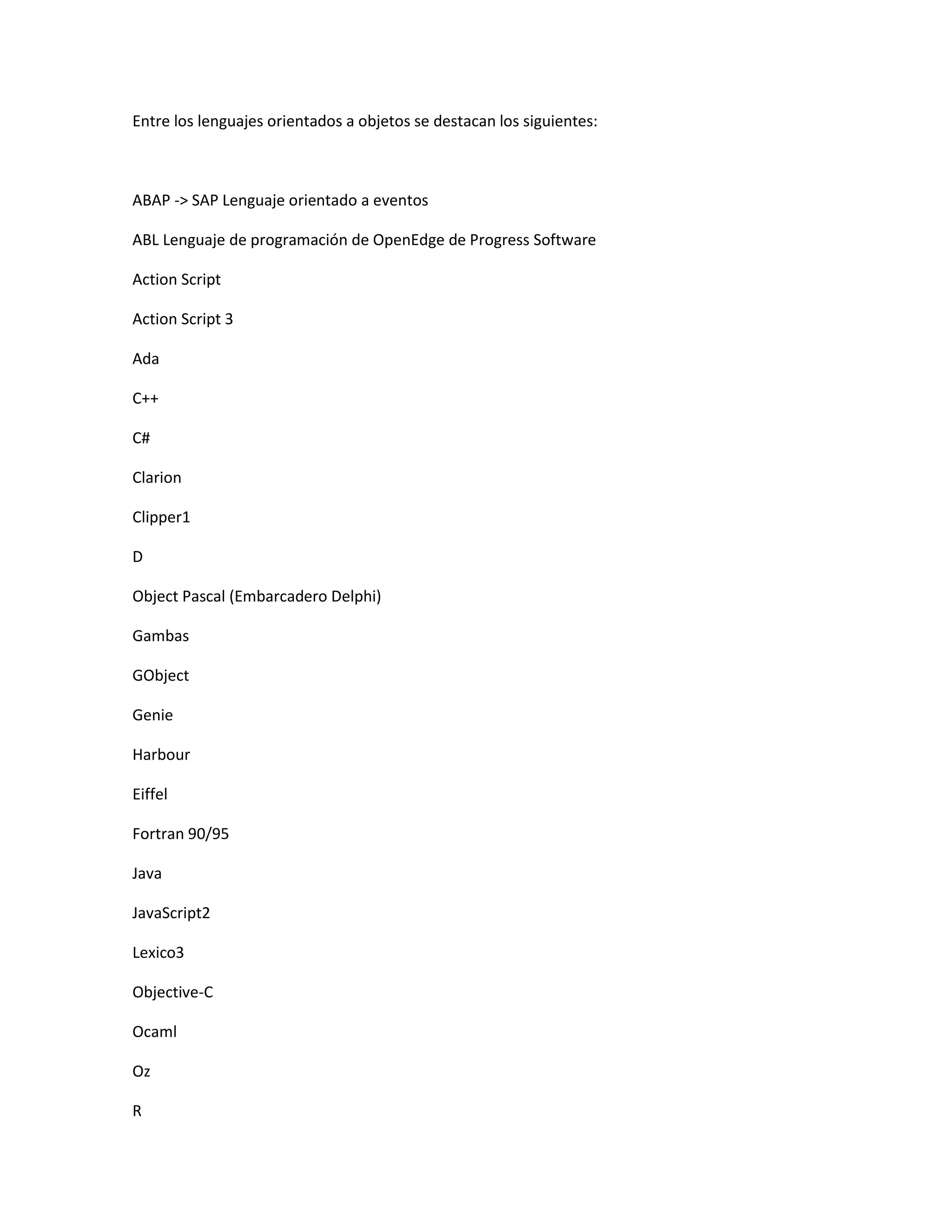 Entre los lenguajes orientados a objetos se destacan los siguientes:
ABAP -> SAP Lenguaje orientado a eventos
ABL Lenguaje de programación de OpenEdge de Progress Software
Action Script
Action Script 3
Ada
C++
C#
Clarion
Clipper1
D
Object Pascal (Embarcadero Delphi)
Gambas
GObject
Genie
Harbour
Eiffel
Fortran 90/95
Java
JavaScript2
Lexico3
Objective-C
Ocaml
Oz
R
 