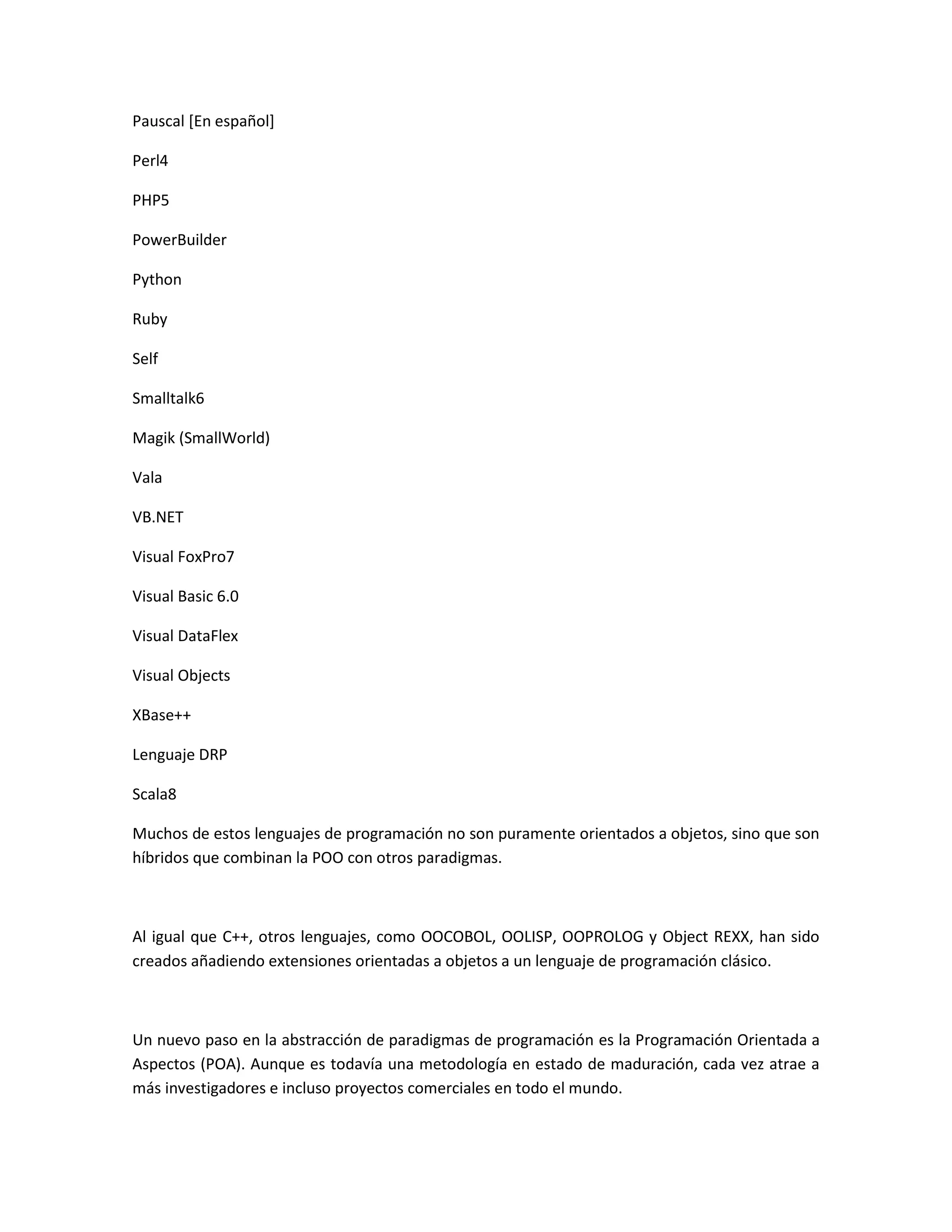 Pauscal [En español]
Perl4
PHP5
PowerBuilder
Python
Ruby
Self
Smalltalk6
Magik (SmallWorld)
Vala
VB.NET
Visual FoxPro7
Visual Basic 6.0
Visual DataFlex
Visual Objects
XBase++
Lenguaje DRP
Scala8
Muchos de estos lenguajes de programación no son puramente orientados a objetos, sino que son
híbridos que combinan la POO con otros paradigmas.
Al igual que C++, otros lenguajes, como OOCOBOL, OOLISP, OOPROLOG y Object REXX, han sido
creados añadiendo extensiones orientadas a objetos a un lenguaje de programación clásico.
Un nuevo paso en la abstracción de paradigmas de programación es la Programación Orientada a
Aspectos (POA). Aunque es todavía una metodología en estado de maduración, cada vez atrae a
más investigadores e incluso proyectos comerciales en todo el mundo.
 