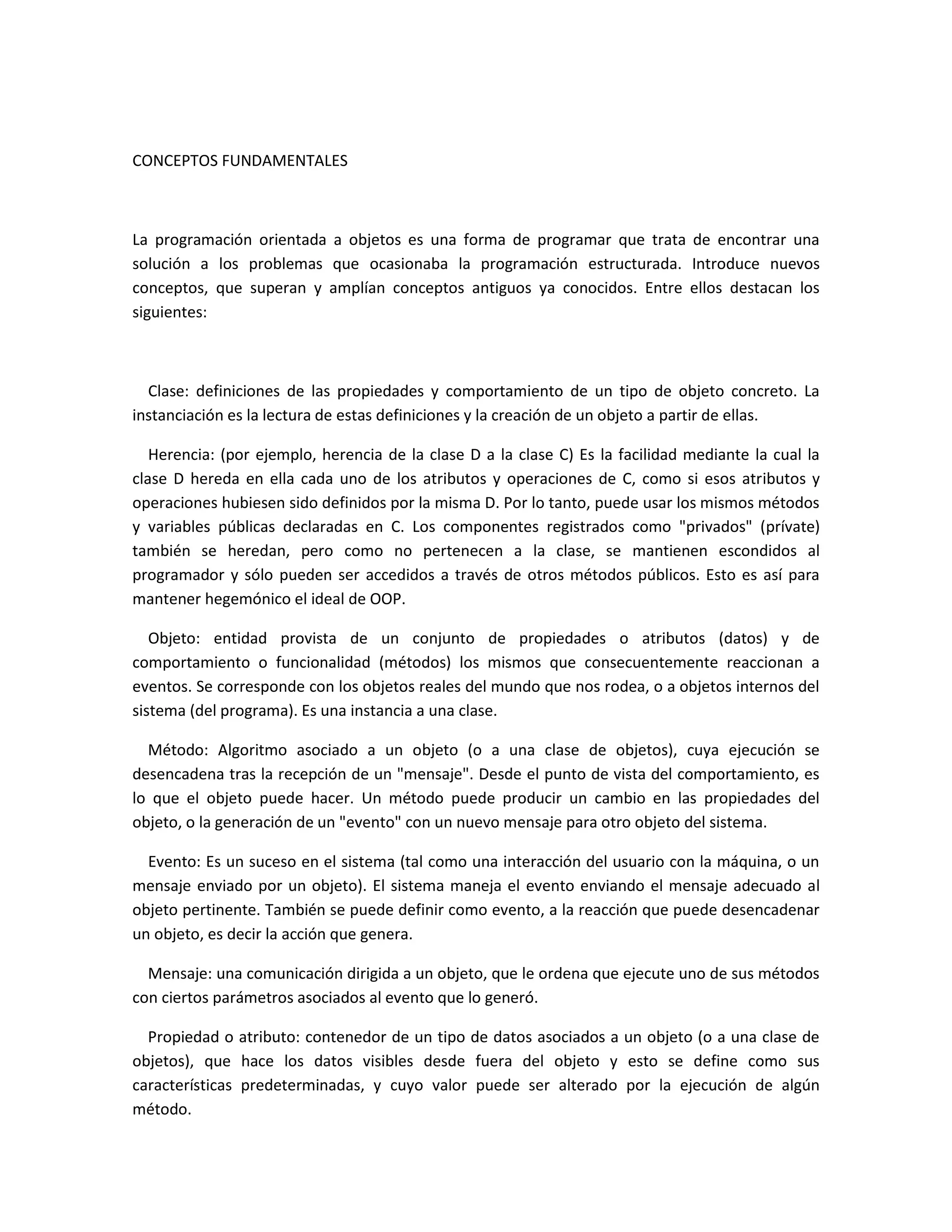 CONCEPTOS FUNDAMENTALES
La programación orientada a objetos es una forma de programar que trata de encontrar una
solución a los problemas que ocasionaba la programación estructurada. Introduce nuevos
conceptos, que superan y amplían conceptos antiguos ya conocidos. Entre ellos destacan los
siguientes:
Clase: definiciones de las propiedades y comportamiento de un tipo de objeto concreto. La
instanciación es la lectura de estas definiciones y la creación de un objeto a partir de ellas.
Herencia: (por ejemplo, herencia de la clase D a la clase C) Es la facilidad mediante la cual la
clase D hereda en ella cada uno de los atributos y operaciones de C, como si esos atributos y
operaciones hubiesen sido definidos por la misma D. Por lo tanto, puede usar los mismos métodos
y variables públicas declaradas en C. Los componentes registrados como "privados" (prívate)
también se heredan, pero como no pertenecen a la clase, se mantienen escondidos al
programador y sólo pueden ser accedidos a través de otros métodos públicos. Esto es así para
mantener hegemónico el ideal de OOP.
Objeto: entidad provista de un conjunto de propiedades o atributos (datos) y de
comportamiento o funcionalidad (métodos) los mismos que consecuentemente reaccionan a
eventos. Se corresponde con los objetos reales del mundo que nos rodea, o a objetos internos del
sistema (del programa). Es una instancia a una clase.
Método: Algoritmo asociado a un objeto (o a una clase de objetos), cuya ejecución se
desencadena tras la recepción de un "mensaje". Desde el punto de vista del comportamiento, es
lo que el objeto puede hacer. Un método puede producir un cambio en las propiedades del
objeto, o la generación de un "evento" con un nuevo mensaje para otro objeto del sistema.
Evento: Es un suceso en el sistema (tal como una interacción del usuario con la máquina, o un
mensaje enviado por un objeto). El sistema maneja el evento enviando el mensaje adecuado al
objeto pertinente. También se puede definir como evento, a la reacción que puede desencadenar
un objeto, es decir la acción que genera.
Mensaje: una comunicación dirigida a un objeto, que le ordena que ejecute uno de sus métodos
con ciertos parámetros asociados al evento que lo generó.
Propiedad o atributo: contenedor de un tipo de datos asociados a un objeto (o a una clase de
objetos), que hace los datos visibles desde fuera del objeto y esto se define como sus
características predeterminadas, y cuyo valor puede ser alterado por la ejecución de algún
método.
 