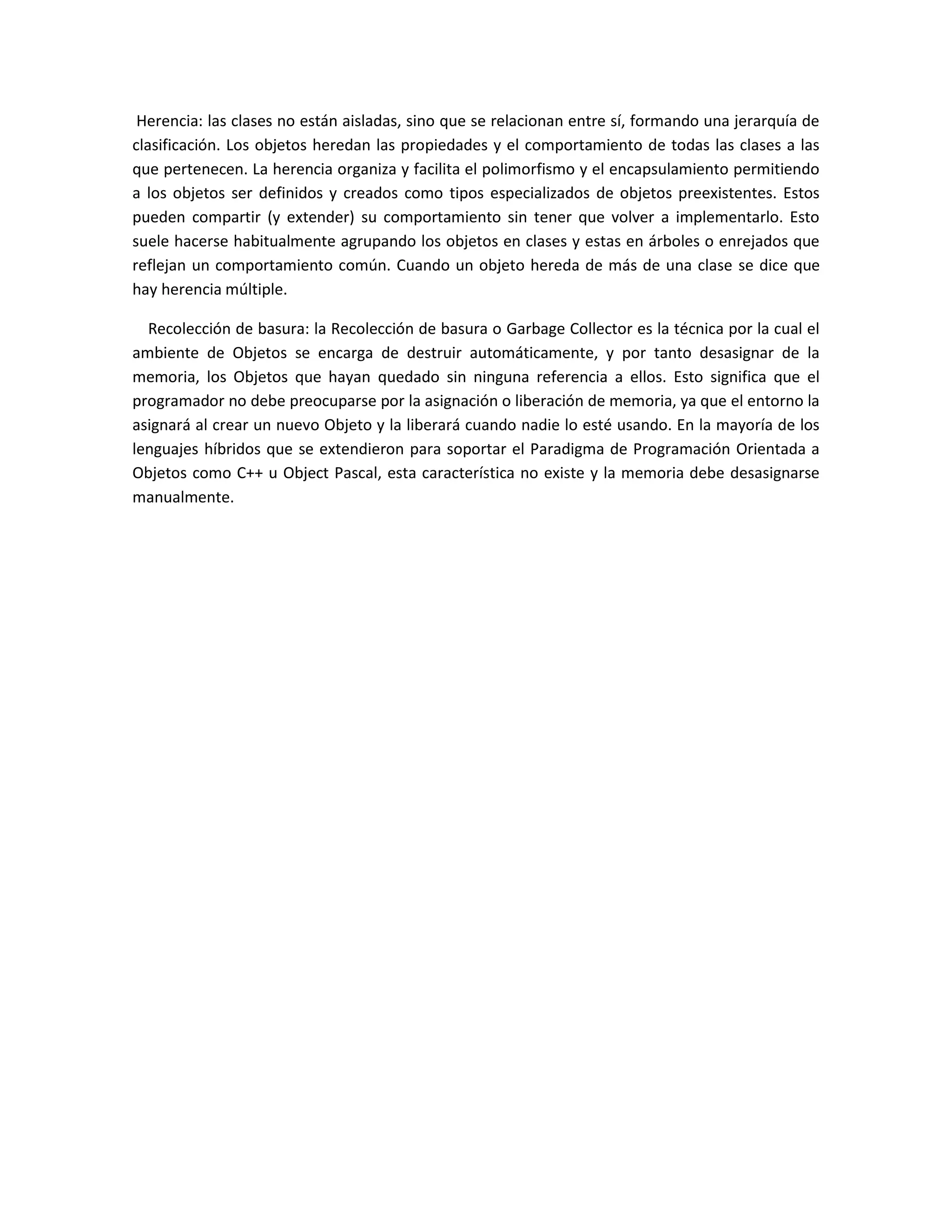 Herencia: las clases no están aisladas, sino que se relacionan entre sí, formando una jerarquía de
clasificación. Los objetos heredan las propiedades y el comportamiento de todas las clases a las
que pertenecen. La herencia organiza y facilita el polimorfismo y el encapsulamiento permitiendo
a los objetos ser definidos y creados como tipos especializados de objetos preexistentes. Estos
pueden compartir (y extender) su comportamiento sin tener que volver a implementarlo. Esto
suele hacerse habitualmente agrupando los objetos en clases y estas en árboles o enrejados que
reflejan un comportamiento común. Cuando un objeto hereda de más de una clase se dice que
hay herencia múltiple.
Recolección de basura: la Recolección de basura o Garbage Collector es la técnica por la cual el
ambiente de Objetos se encarga de destruir automáticamente, y por tanto desasignar de la
memoria, los Objetos que hayan quedado sin ninguna referencia a ellos. Esto significa que el
programador no debe preocuparse por la asignación o liberación de memoria, ya que el entorno la
asignará al crear un nuevo Objeto y la liberará cuando nadie lo esté usando. En la mayoría de los
lenguajes híbridos que se extendieron para soportar el Paradigma de Programación Orientada a
Objetos como C++ u Object Pascal, esta característica no existe y la memoria debe desasignarse
manualmente.
 