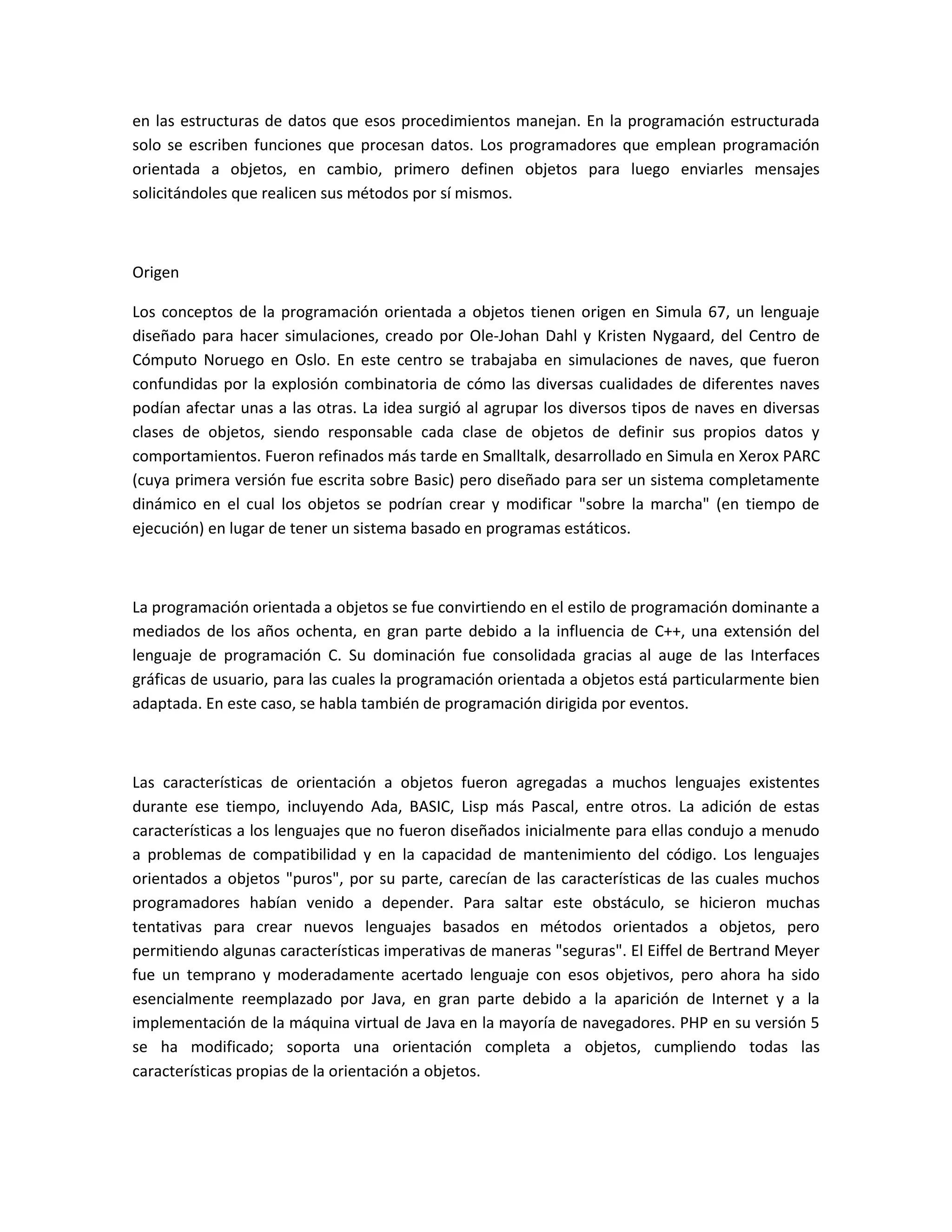 en las estructuras de datos que esos procedimientos manejan. En la programación estructurada
solo se escriben funciones que procesan datos. Los programadores que emplean programación
orientada a objetos, en cambio, primero definen objetos para luego enviarles mensajes
solicitándoles que realicen sus métodos por sí mismos.
Origen
Los conceptos de la programación orientada a objetos tienen origen en Simula 67, un lenguaje
diseñado para hacer simulaciones, creado por Ole-Johan Dahl y Kristen Nygaard, del Centro de
Cómputo Noruego en Oslo. En este centro se trabajaba en simulaciones de naves, que fueron
confundidas por la explosión combinatoria de cómo las diversas cualidades de diferentes naves
podían afectar unas a las otras. La idea surgió al agrupar los diversos tipos de naves en diversas
clases de objetos, siendo responsable cada clase de objetos de definir sus propios datos y
comportamientos. Fueron refinados más tarde en Smalltalk, desarrollado en Simula en Xerox PARC
(cuya primera versión fue escrita sobre Basic) pero diseñado para ser un sistema completamente
dinámico en el cual los objetos se podrían crear y modificar "sobre la marcha" (en tiempo de
ejecución) en lugar de tener un sistema basado en programas estáticos.
La programación orientada a objetos se fue convirtiendo en el estilo de programación dominante a
mediados de los años ochenta, en gran parte debido a la influencia de C++, una extensión del
lenguaje de programación C. Su dominación fue consolidada gracias al auge de las Interfaces
gráficas de usuario, para las cuales la programación orientada a objetos está particularmente bien
adaptada. En este caso, se habla también de programación dirigida por eventos.
Las características de orientación a objetos fueron agregadas a muchos lenguajes existentes
durante ese tiempo, incluyendo Ada, BASIC, Lisp más Pascal, entre otros. La adición de estas
características a los lenguajes que no fueron diseñados inicialmente para ellas condujo a menudo
a problemas de compatibilidad y en la capacidad de mantenimiento del código. Los lenguajes
orientados a objetos "puros", por su parte, carecían de las características de las cuales muchos
programadores habían venido a depender. Para saltar este obstáculo, se hicieron muchas
tentativas para crear nuevos lenguajes basados en métodos orientados a objetos, pero
permitiendo algunas características imperativas de maneras "seguras". El Eiffel de Bertrand Meyer
fue un temprano y moderadamente acertado lenguaje con esos objetivos, pero ahora ha sido
esencialmente reemplazado por Java, en gran parte debido a la aparición de Internet y a la
implementación de la máquina virtual de Java en la mayoría de navegadores. PHP en su versión 5
se ha modificado; soporta una orientación completa a objetos, cumpliendo todas las
características propias de la orientación a objetos.
 