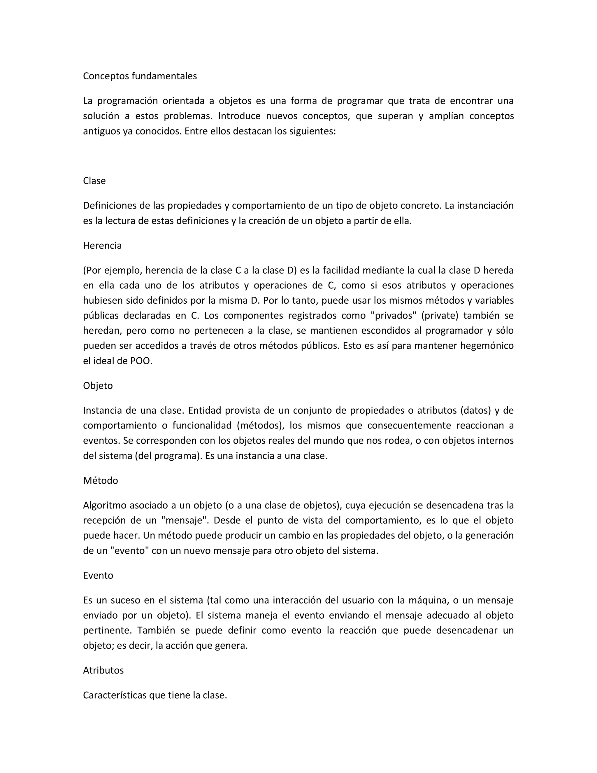 Conceptos fundamentales
La programación orientada a objetos es una forma de programar que trata de encontrar una
solución a estos problemas. Introduce nuevos conceptos, que superan y amplían conceptos
antiguos ya conocidos. Entre ellos destacan los siguientes:
Clase
Definiciones de las propiedades y comportamiento de un tipo de objeto concreto. La instanciación
es la lectura de estas definiciones y la creación de un objeto a partir de ella.
Herencia
(Por ejemplo, herencia de la clase C a la clase D) es la facilidad mediante la cual la clase D hereda
en ella cada uno de los atributos y operaciones de C, como si esos atributos y operaciones
hubiesen sido definidos por la misma D. Por lo tanto, puede usar los mismos métodos y variables
públicas declaradas en C. Los componentes registrados como "privados" (private) también se
heredan, pero como no pertenecen a la clase, se mantienen escondidos al programador y sólo
pueden ser accedidos a través de otros métodos públicos. Esto es así para mantener hegemónico
el ideal de POO.
Objeto
Instancia de una clase. Entidad provista de un conjunto de propiedades o atributos (datos) y de
comportamiento o funcionalidad (métodos), los mismos que consecuentemente reaccionan a
eventos. Se corresponden con los objetos reales del mundo que nos rodea, o con objetos internos
del sistema (del programa). Es una instancia a una clase.
Método
Algoritmo asociado a un objeto (o a una clase de objetos), cuya ejecución se desencadena tras la
recepción de un "mensaje". Desde el punto de vista del comportamiento, es lo que el objeto
puede hacer. Un método puede producir un cambio en las propiedades del objeto, o la generación
de un "evento" con un nuevo mensaje para otro objeto del sistema.
Evento
Es un suceso en el sistema (tal como una interacción del usuario con la máquina, o un mensaje
enviado por un objeto). El sistema maneja el evento enviando el mensaje adecuado al objeto
pertinente. También se puede definir como evento la reacción que puede desencadenar un
objeto; es decir, la acción que genera.
Atributos
Características que tiene la clase.
 
