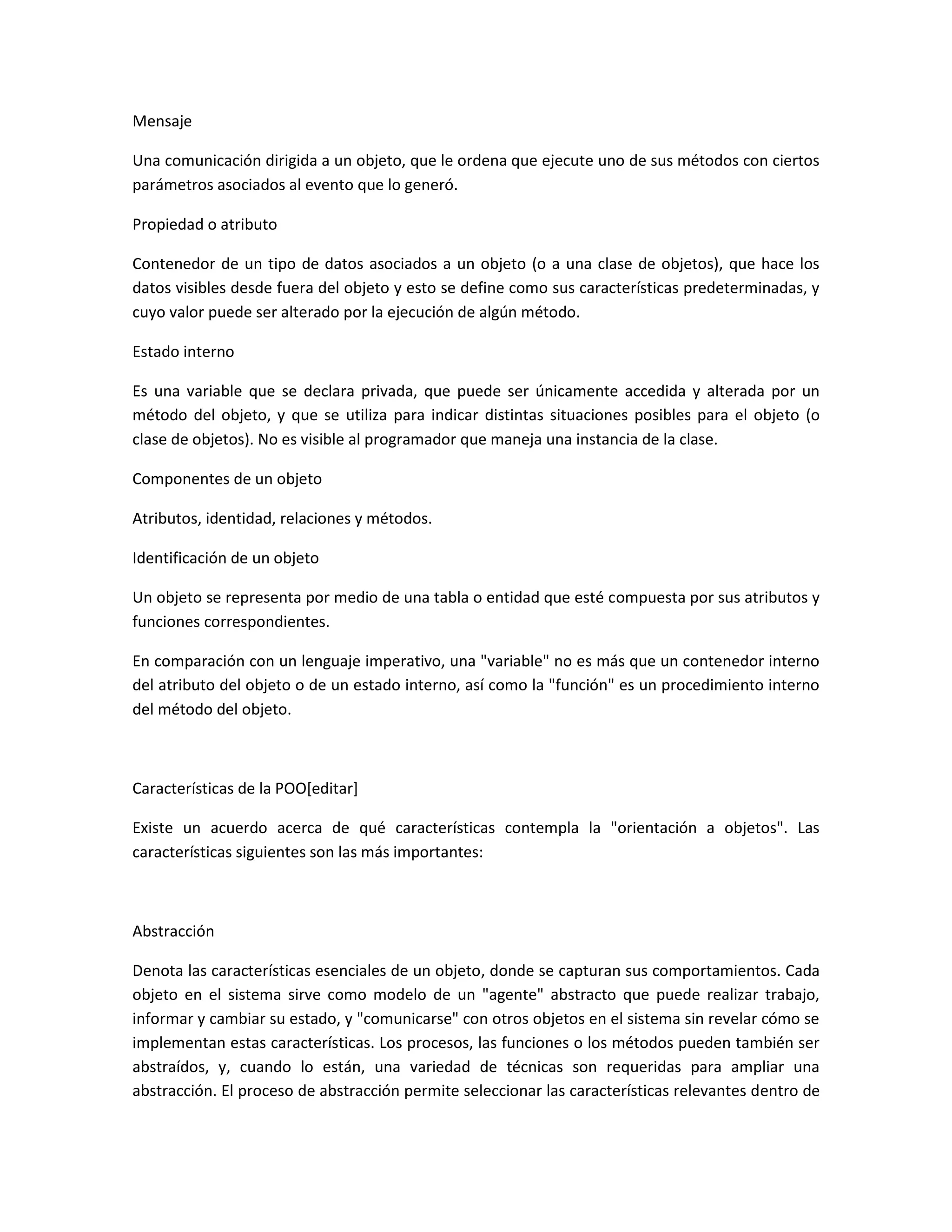 Mensaje
Una comunicación dirigida a un objeto, que le ordena que ejecute uno de sus métodos con ciertos
parámetros asociados al evento que lo generó.
Propiedad o atributo
Contenedor de un tipo de datos asociados a un objeto (o a una clase de objetos), que hace los
datos visibles desde fuera del objeto y esto se define como sus características predeterminadas, y
cuyo valor puede ser alterado por la ejecución de algún método.
Estado interno
Es una variable que se declara privada, que puede ser únicamente accedida y alterada por un
método del objeto, y que se utiliza para indicar distintas situaciones posibles para el objeto (o
clase de objetos). No es visible al programador que maneja una instancia de la clase.
Componentes de un objeto
Atributos, identidad, relaciones y métodos.
Identificación de un objeto
Un objeto se representa por medio de una tabla o entidad que esté compuesta por sus atributos y
funciones correspondientes.
En comparación con un lenguaje imperativo, una "variable" no es más que un contenedor interno
del atributo del objeto o de un estado interno, así como la "función" es un procedimiento interno
del método del objeto.
Características de la POO[editar]
Existe un acuerdo acerca de qué características contempla la "orientación a objetos". Las
características siguientes son las más importantes:
Abstracción
Denota las características esenciales de un objeto, donde se capturan sus comportamientos. Cada
objeto en el sistema sirve como modelo de un "agente" abstracto que puede realizar trabajo,
informar y cambiar su estado, y "comunicarse" con otros objetos en el sistema sin revelar cómo se
implementan estas características. Los procesos, las funciones o los métodos pueden también ser
abstraídos, y, cuando lo están, una variedad de técnicas son requeridas para ampliar una
abstracción. El proceso de abstracción permite seleccionar las características relevantes dentro de
 