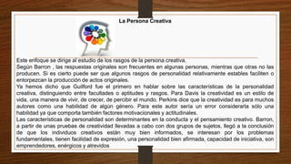 La Persona Creativa
Este enfoque se dirige al estudio de los rasgos de la persona creativa.
Según Barron , las respuestas originales son frecuentes en algunas personas, mientras que otras no las
producen. Si es cierto puede ser que algunos rasgos de personalidad relativamente estables faciliten o
entorpezcan la producción de actos originales.
Ya hemos dicho que Guilford fue el primero en hablar sobre las características de la personalidad
creativa, distinguiendo entre facultades o aptitudes y rasgos. Para Davis la creatividad es un estilo de
vida, una manera de vivir, de crecer, de percibir el mundo. Perkins dice que la creatividad es para muchos
autores como una habilidad de algún género. Para este autor sería un error considerarla sólo una
habilidad ya que comporta también factores motivacionales y actitudinales.
Las características de personalidad son determinantes en la conducta y el pensamiento creativo. Barron,
a partir de unas pruebas de creatividad llevadas a cabo con dos grupos de sujetos, llegó a la conclusión
de que los individuos creativos están muy bien informados, se interesan por los problemas
fundamentales, tienen facilidad de expresión, una personalidad bien afirmada, capacidad de iniciativa, son
emprendedores, enérgicos y atrevidos
 