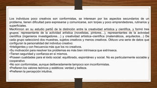 Los individuos poco creativos son conformistas, se interesan por los aspectos secundarios de un
problema, tienen dificultad para expresarse y comunicarse, son torpes y poco emprendedores, rutinarios y
superficiales.
MacKinnon en su estudio partió́ de la distinción entre la creatividad artística y científica, y formó tres
grupos: representante de la actividad artística (novelistas, pintores…), representantes de la actividad
científica (ingenieros investigadores…) y creatividad artística–científica (matemáticos, arquitectos…) De
cada grupo seleccionó dos muestras, sujetos creativos y menos creativos. Obtuvo una serie de datos que
configuran la personalidad del individuo creativo:
•Inteligentes y con frecuencia más que los no creativos.
•Su motivación para resolver los problemas es más bien intrínseca que extrínseca.
•Tienen seguridad y confianza en sí mismos.
•Poseen cualidades para el éxito social: equilibrado, espontáneo y social. No es particularmente sociable y
cooperativo
•No son conformistas, aunque deliberadamente tampoco son inconformistas.
•Prefieren los valores teóricos y estéticos: verdad y belleza.
•Prefieren la percepción intuitiva.
 