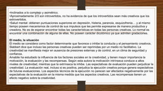 •Inclinados a lo complejo y asimétrico.
•Aproximadamente 2/3 son introvertidos, no ha evidencia de que los introvertidos sean más creativos que los
extrovertidos.
•Salud mental: obtienen puntuaciones superiores en depresión, histeria, paranoia, esquizofrenia… y al mismo
tiempo poseen mecanismos de control de sus impulsos que les permite expresarse de manera productiva y
creadora. No es de esperar encontrar todas las características en todas las personas creativas. Lo normal es
encontrar una combinación de alguna de ellas. No poseen carácter dicotómico ya que admiten gradaciones.
El medio, la situación
El medio se considera como factor determinante que favorece o inhibe la conducta y el pensamiento creativos.
Slabbert dice que incluso las personas creativas pueden ser reprimidas por un medio no facilitativo. La
creatividad se manifiesta mejor en ausencia de presiones externas y de control, en un clima de seguridad y
confianza.
Amabile ha estudiado la influencia de los factores sociales en la creatividad, y tienen mayor importancia la
motivación, la evaluación y las recompensas. Según esta autora la motivación intrínseca conduce a altos
niveles de creatividad, mientras que la extrínseca la inhibe. Las expectativas de evaluación pueden perjudicar la
creatividad. La evaluación real, incluso si es positiva, perjudica la ejecución creativa porque genera expectativas
de futuras evaluaciones. Los aspectos técnicos de la ejecución no parecen ser afectados negativamente por las
expectativas de la evaluación en la misma medida que los aspectos creativos. Las recompensas tienen un
efecto negativo sobre la creatividad.
 