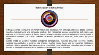 Manifestación de la Creatividad
Todos poseemos en mayor o en menor medida esa capacidad. Sin embargo, sólo unas pocas personas
muestran habitualmente una conducta creativa. Son necesarias algunas condiciones del medio para
aparezca la conducta creativa, al tiempo que es necesario eliminar o reducir las barreras que bloquean el
pensamiento creativo, que pueden proceder del exterior (ambiente o situación) y del interior (el propio
sujeto).
Nuestro modo de percibir, nuestras categorías conceptuales, nuestros prejuicios, nuestros hábitos,
nuestras inseguridades y temores nos impiden muchas veces hacer uso de nuestras habilidades
creativas. Adams describe las barreras de la creatividad como obstáculos mentales que bloquean o
impiden la percepción correcta de un problema o la concepción de la solución.
 