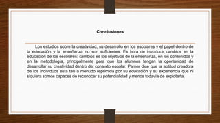 Conclusiones
Los estudios sobre la creatividad, su desarrollo en los escolares y el papel dentro de
la educación y la enseñanza no son suficientes. Es hora de introducir cambios en la
educación de los escolares: cambios es los objetivos de la enseñanza, en los contenidos y
en la metodología, principalmente para que los alumnos tengan la oportunidad de
desarrollar su creatividad dentro del contexto escolar. Parner dice que la aptitud creadora
de los individuos está tan a menudo reprimida por su educación y su experiencia que ni
siquiera somos capaces de reconocer su potencialidad y menos todavía de explotarla.
 