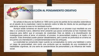 INTRODUCCIÓN AL PENSAMIENTO CREATIVO
Se señala el discurso de Guilford en 1950 como punto de partida de los estudios sistemáticos
en el estudio de la creatividad. Llamó la atención sobre la falta de interés de los psicólogos por
este tema, aunque la cosa no ha cambiado mucho.
Aunque existe consenso en asumir que la creatividad es un proceso cuyo resultado es una
idea o un producto nuevo, debemos tener presente que pocos constructos se han mostrado más
esquivos para definir que el concepto de creatividad. Esto es debido a la diversificación de
investigaciones sobre el tema: el producto, el proceso, la personalidad creativa y el medio o la
situación. Esta diversidad puede parecer desalentadora, pero cuando se profundiza en el tema se
encuentra una interrelación y complementariedad entre los enfoques.
La creatividad se comprende mejor cuando se conceptualiza no como una habilidad o como
un rasgo de personalidad, sino como una conducta que es resultado de una constelación de
habilidades cognitivas, de una serie de características de personalidad y de influencia del medio
social.
 
