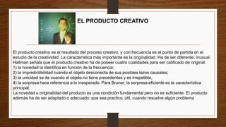 EL PRODUCTO CREATIVO
El producto creativo es el resultado del proceso creativo, y con frecuencia es el punto de partida en el
estudio de la creatividad. La característica más importante es la originalidad. Ha de ser diferente, inusual.
Hallman señala que el producto creativo ha de poseer cuatro cualidades para ser calificado de original:
1) la novedad la identifica en función de la frecuencia;
2) la impredictibilidad cuando el objeto desconecta de sus posibles lazos causales;
3) la unicidad se da cuando el objeto no tiene precedentes y es irrepetible,
4) la sorpresa hace referencia a lo inesperado. Para Bruner, la sorpresa eficiente es la característica
principal.
La novedad u originalidad del producto es una condición fundamental pero no es suficiente. El producto
además ha de ser adaptado o adecuado: que sea practico, útil, cuando resuelve algún problema
 