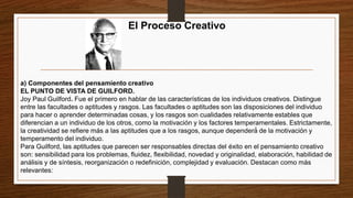 El Proceso Creativo
a) Componentes del pensamiento creativo
EL PUNTO DE VISTA DE GUILFORD.
Joy Paul Guilford. Fue el primero en hablar de las características de los individuos creativos. Distingue
entre las facultades o aptitudes y rasgos. Las facultades o aptitudes son las disposiciones del individuo
para hacer o aprender determinadas cosas, y los rasgos son cualidades relativamente estables que
diferencian a un individuo de los otros, como la motivación y los factores temperamentales. Estrictamente,
la creatividad se refiere más a las aptitudes que a los rasgos, aunque dependerá́ de la motivación y
temperamento del individuo.
Para Guilford, las aptitudes que parecen ser responsables directas del éxito en el pensamiento creativo
son: sensibilidad para los problemas, fluidez, flexibilidad, novedad y originalidad, elaboración, habilidad de
análisis y de síntesis, reorganización o redefinición, complejidad y evaluación. Destacan como más
relevantes:
 