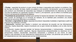 • Fluidez : capacidad de producir un gran número de ideas o respuestas para resolver un problema. Hay
de tres tipos de fluidez: de ideas, desde una palabra a una narración, de asociación, que es la capacidad
para producir una diversidad de respuestas que impliquen el establecimiento de relaciones (ej: escribir
una lista de palabras con significado opuesto a “bueno”) y de expresión, que se refiere a la facilidad para
producir una secuencia coherente de palabras.
• Flexibilidad de pensamiento: facilidad para cambiar la manera de entender o de interpretar una tarea o
para cambiar de estrategia en el momento de realizara. Es la habilidad para considerar una amplia
variedad de soluciones diferentes a un problema.
• Novedad u originalidad de ideas: capacidad de producir respuestas inusitadas e ingeniosas a partir de
premisas muy distantes o remotas.
• Elaboración: habilidad para diseñar o construir una estructura de acuerdo con las informaciones
obtenidas. Implica desarrollar, mejorar el producto con un gran número de detalles y con un alto nivel de
análisis.
La producción creativa depende también de factores temperamentales y motivacionales , incluyendo
intereses, actitudes y estilos cognitivos. Algunas disposiciones temperamentales se relacionan con el
pensamiento creativo: impulsividad, introversión extraversión y confianza en uno mismo. El estilo
cognitivo más estudiado ha sido dependencia–independencia de campo. Las personas que puntúan alto
en independencia son más capaces para ver las transformaciones.
 