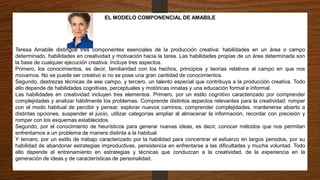 EL MODELO COMPONENCIAL DE AMABILE
Teresa Amabile distingue tres componentes esenciales de la producción creativa: habilidades en un área o campo
determinado, habilidades en creatividad y motivación hacia la tarea. Las habilidades propias de un área determinada son
la base de cualquier ejecución creativa. Incluye tres aspectos.
Primero, los conocimientos, es decir, familiaridad con los hechos, principios y teorías relativos al campo en que nos
movamos. No se puede ser creativo si no se pose una gran cantidad de conocimientos.
Segundo, destrezas técnicas de ese campo, y tercero, un talento especial que contribuya a la producción creativa. Todo
ello depende de habilidades cognitivas, perceptuales y motóricas innatas y una educación formal e informal.
Las habilidades en creatividad incluyen tres elementos. Primero, por un estilo cognitivo caracterizado por comprender
complejidades y analizar hábilmente los problemas. Comprende distintos aspectos relevantes para la creatividad: romper
con el modo habitual de percibir y pensar, explorar nuevos caminos, comprender complejidades, mantenerse abierto a
distintas opciones, suspender el juicio, utilizar categorías ampliar al almacenar la información, recordar con precisión y
romper con los esquemas establecidos.
Segundo, por el conocimiento de heurísticos para generar nuevas ideas, es decir, conocer métodos que nos permitan
enfrentarnos a un problema de manera distinta a la habitual.
Y tercero, por un estilo de trabajo caracterizado por la habilidad para concentrar el esfuerzo en largos periodos, por su
habilidad de abandonar estrategias improductivas, persistencia en enfrentarse a las dificultades y mucha voluntad. Todo
ello depende el entrenamiento en estrategias y técnicas que conduzcan a la creatividad, de la experiencia en la
generación de ideas y de características de personalidad.
 