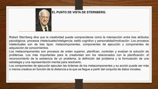 EL PUNTO DE VISTA DE STERNBERG.
Robert Sternberg dice que la creatividad puede comprenderse como la intersección entre tres atributos
psicológicos: procesos intelectuales/inteligencia; estilo cognitivo y personalidad/motivación. Los procesos
intelectuales son de tres tipos: metacomponentes, componentes de ejecución y componentes de
adquisición de conocimientos.
Los metacomponentes son procesos de orden superior, planifican, controlan y evalúan la solución de
problemas. Los más importantes para la creatividad son los relacionados con la planificación: el
reconocimiento de la existencia de un problema, la definición del problema y la formulación de una
estrategia y una representación mental para resolverlo.
Los componentes de ejecución ejecutan las órdenes de los metacomponentes y su acción puede ser más
o menos creativa en función de la distancia a la que se llegue a partir del conjunto de datos iniciales.
 