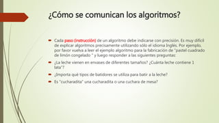 ¿Cómo se comunican los algoritmos?
 Cada paso (instrucción) de un algoritmo debe indicarse con precisión. Es muy difícil
de explicar algoritmos precisamente utilizando sólo el idioma Inglés. Por ejemplo,
por favor vuelva a leer el ejemplo algoritmo para la fabricación de "pastel cuadrado
de limón congelado " y luego responder a las siguientes preguntas:
 ¿La leche vienen en envases de diferentes tamaños? ¿Cuánta leche contiene 1
lata"?
 ¿Importa qué tipos de batidores se utiliza para batir a la leche?
 Es "cucharadita" una cucharadita o una cuchara de mesa?
 