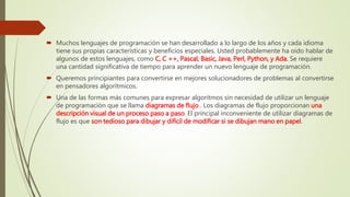  Muchos lenguajes de programación se han desarrollado a lo largo de los años y cada idioma
tiene sus propias características y beneficios especiales. Usted probablemente ha oído hablar de
algunos de estos lenguajes, como C, C ++, Pascal, Basic, Java, Perl, Python, y Ada. Se requiere
una cantidad significativa de tiempo para aprender un nuevo lenguaje de programación.
 Queremos principiantes para convertirse en mejores solucionadores de problemas al convertirse
en pensadores algorítmicos.
 Una de las formas más comunes para expresar algoritmos sin necesidad de utilizar un lenguaje
de programación que se llama diagramas de flujo . Los diagramas de flujo proporcionan una
descripción visual de un proceso paso a paso. El principal inconveniente de utilizar diagramas de
flujo es que son tedioso para dibujar y difícil de modificar si se dibujan mano en papel.
 