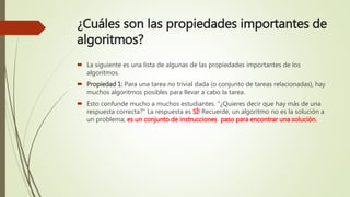 ¿Cuáles son las propiedades importantes de
algoritmos?
 La siguiente es una lista de algunas de las propiedades importantes de los
algoritmos.
 Propiedad 1: Para una tarea no trivial dada (o conjunto de tareas relacionadas), hay
muchos algoritmos posibles para llevar a cabo la tarea.
 Esto confunde mucho a muchos estudiantes. "¿Quieres decir que hay más de una
respuesta correcta?" La respuesta es SÍ! Recuerde, un algoritmo no es la solución a
un problema; es un conjunto de instrucciones paso para encontrar una solución.
 