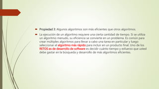  Propiedad 3: Algunos algoritmos son más eficientes que otros algoritmos.
 La ejecución de un algoritmo requiere una cierta cantidad de tiempo. Si se utiliza
un algoritmo menudo, su eficiencia se convierte en un problema. Es común para
crear múltiples algoritmos para llevar a cabo una tarea en particular y luego
seleccionar el algoritmo más rápido para incluir en un producto final. Uno de los
RETOS es de desarrollo de software es decidir cuánto tiempo y esfuerzo que usted
debe gastar en la búsqueda y desarrollo de más algoritmos eficientes.
 