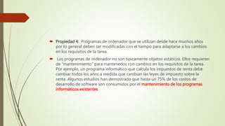  Propiedad 4: Programas de ordenador que se utilizan desde hace muchos años
por lo general deben ser modificadas con el tiempo para adaptarse a los cambios
en los requisitos de la tarea.
 Los programas de ordenador no son típicamente objetos estáticos. Ellos requieren
de "mantenimiento" para mantenerlos con cambios en los requisitos de la tarea.
Por ejemplo, un programa informático que calcula los impuestos de renta debe
cambiar todos los años a medida que cambian las leyes de impuesto sobre la
renta. Algunos estudios han demostrado que hasta un 75% de los costos de
desarrollo de software son consumidos por el mantenimiento de los programas
informáticos existentes.
 