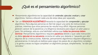 ¿Qué es el pensamiento algorítmico?
 Pensamiento algorítmico es la capacidad de entender, ejecutar, evaluar y crear
algoritmos. Vamos a discutir cada una de estas ideas por separado.
 Ser un PENSADOR ALGORÍTMICO necesita la capacidad de comprender y ejecutar
algoritmos. Para algunas personas es fácil de seguir una serie de instrucciones
precisas, mientras que otras personas les resulta muy difícil. Algunas personas
parecen carecer de la paciencia y la diligencia necesaria para seguir un plan paso a
paso. Sin embargo, esta es una habilidad valiosa que todas las personas deben
dominar. Pensamiento algorítmico requiere paciencia debido a que cada instrucción
se debe ejecutar en su secuencia correcta sin saltar por delante o "pasando por alto"
algunos de la s instrucciones. Además, pensamiento algorítmico requiere diligencia y
perseverancia. A menudo es tedioso para seguir los pasos de un algoritmo complejo
y la gente a veces no logra completar un algoritmo porque, simplemente, "se dan por
vencidos."
 