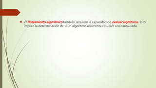 El Pensamiento algorítmico también requiere la capacidad de evaluar algoritmos. Esto
implica la determinación de si un algoritmo realmente resuelve una tarea dada.
 