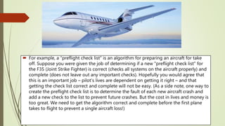  For example, a "preflight check list" is an algorithm for preparing an aircraft for take
off. Suppose you were given the job of determining if a new "preflight check list" for
the F35 (Joint Strike Fighter) is correct (checks all systems on the aircraft properly) and
complete (does not leave out any important checks). Hopefully you would agree that
this is an important job – pilot's lives are dependent on getting it right – and that
getting the check list correct and complete will not be easy. (As a side note, one way to
create the preflight check list is to determine the fault of each new aircraft crash and
add a new check to the list to prevent future crashes. But the cost in lives and money is
too great. We need to get the algorithm correct and complete before the first plane
takes to flight to prevent a single aircraft loss!)
 