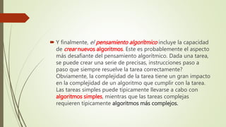  Y finalmente, el pensamiento algorítmico incluye la capacidad
de crear nuevos algoritmos. Este es probablemente el aspecto
más desafiante del pensamiento algorítmico. Dada una tarea,
se puede crear una serie de precisas, instrucciones paso a
paso que siempre resuelve la tarea correctamente?
Obviamente, la complejidad de la tarea tiene un gran impacto
en la complejidad de un algoritmo que cumplir con la tarea.
Las tareas simples puede típicamente llevarse a cabo con
algoritmos simples, mientras que las tareas complejas
requieren típicamente algoritmos más complejos.
 