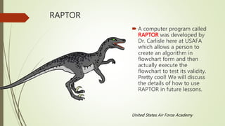 RAPTOR
 A computer program called
RAPTOR was developed by
Dr. Carlisle here at USAFA
which allows a person to
create an algorithm in
flowchart form and then
actually execute the
flowchart to test its validity.
Pretty cool! We will discuss
the details of how to use
RAPTOR in future lessons.
United States Air Force Academy
 
