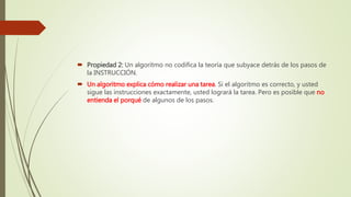  Propiedad 2: Un algoritmo no codifica la teoría que subyace detrás de los pasos de
la INSTRUCCIÓN.
 Un algoritmo explica cómo realizar una tarea. Si el algoritmo es correcto, y usted
sigue las instrucciones exactamente, usted logrará la tarea. Pero es posible que no
entienda el porqué de algunos de los pasos.
 