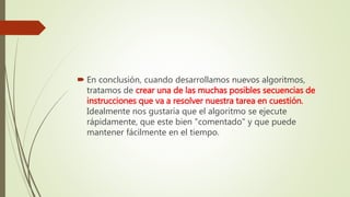  En conclusión, cuando desarrollamos nuevos algoritmos,
tratamos de crear una de las muchas posibles secuencias de
instrucciones que va a resolver nuestra tarea en cuestión.
Idealmente nos gustaría que el algoritmo se ejecute
rápidamente, que este bien "comentado" y que puede
mantener fácilmente en el tiempo.
 