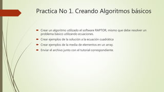 Practica No 1. Creando Algoritmos básicos
 Crear un algoritmo utilizado el software RAPTOR, mismo que debe resolver un
problema básico utilizando ecuaciones.
 Crear ejemplos de la solución a la ecuación cuadrática
 Crear ejemplos de la media de elementos en un array.
 Enviar el archivo junto con el tutorial correspondiente.
 