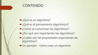 CONTENIDO
¿Qué es un algoritmo?
¿Qué es el pensamiento algorítmico?
¿Cómo se comunican los algoritmos?
¿Por qué son importantes los algoritmos?
¿Cuáles son las propiedades importantes de
algoritmos?
Un ejemplo - cómo crear un algoritmo
 