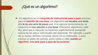 ¿Qué es un algoritmo?
 Un algoritmo es un conjunto de instrucciones paso a paso precisas
para la solución de una tarea. Un algoritmo no resuelve una tarea;
ella le da una serie de pasos que, si se ejecuta correctamente, se
traducirá en una solución a una tarea. Utilizamos algoritmos cada
día, pero que a menudo no hacemos explícitamente pensando
acerca de los pasos individuales del algoritmo. Por ejemplo, a partir
de su coche, vestirse, iniciando sesión en su ordenador, o para
cocinar un plato de comida, están todos a cabo usando un
algoritmo, una serie paso a paso de las acciones.
 