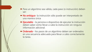  Para un algoritmo sea válida, cada paso (o instrucción) deben
ser:
 No ambiguo- la instrucción sólo puede ser interpretado de
una manera única
 Ejecutable - la persona o dispositivo de ejecutar la instrucción
deben saber cómo llevar a cabo la instrucción sin ninguna
información adicional.
 Ordenado - los pasos de un algoritmo deben ser ordenados
en una secuencia adecuada para llevar a cabo correctamente
la tarea.
 