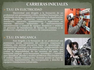  T.S.U. EN ELECTRICIDAD
Electricidad está dirigido a la formación de un
profesional con pensamiento crítico, científico humanista, con
habilidades técnicas y científicas orientadas a la planificación,
diseño, desarrollo, evaluación, construcción, innovación,
instalación, operación, mantenimiento y supervisión en
sistemas eléctricos industriales de instrumentación,
automatización y control de equipos dinámicos y estáticos
en procesos de manufactura de bienes de consumo y de
producción, empresas de servicios y de comunicaciones.
 T.S.U. EN MECANICA
Está dirigido a la formación de un profesional con
pertinencia social, consciente del colectivo, respetuoso y
solidario, con actitud pro-activa hacia el aprendizaje, el
mejoramiento continuo y la innovación, comprometido con
los planes de desarrollo económico y social de la nación, que
conoce la disponibilidad de los recursos del país, con
formación integral, socio-humanista, tecnológica y científica
para identificar, abordar y resolver problemas relacionados con
el análisis, diseño, construcción, montaje puesta en marcha,
operación, mantenimiento, des-incorporación y desecho de
equipos e instalaciones industriales.
 