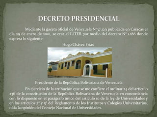 Mediante la gaceta oficial de Venezuela N°37.129 publicada en Caracas el
día 29 de enero de 2001, se crea el IUTEB por medio del decreto N° 1.186 donde
expresa lo siguiente:
Hugo Chávez Frías
Presidente de la República Bolivariana de Venezuela
En ejercicio de la atribución que se me confiere el ordinar 24 del artículo
236 de la constitución de la República Bolivariana de Venezuela en concordancia
con lo dispuesto en el parágrafo único del artículo 10 de la ley de Universidades y
en los artículos 2° y 5° del Reglamento de los Institutos y Colegios Universitarios,
oída la opinión del Consejo Nacional de Universidades.
 