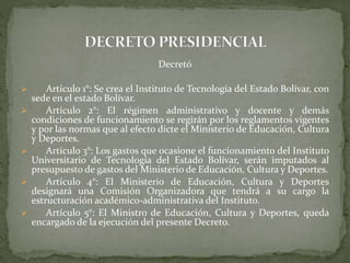 Decretó
 Artículo 1°: Se crea el Instituto de Tecnología del Estado Bolívar, con
sede en el estado Bolívar.
 Artículo 2°: El régimen administrativo y docente y demás
condiciones de funcionamiento se regirán por los reglamentos vigentes
y por las normas que al efecto dicte el Ministerio de Educación, Cultura
y Deportes.
 Artículo 3°: Los gastos que ocasione el funcionamiento del Instituto
Universitario de Tecnología del Estado Bolívar, serán imputados al
presupuesto de gastos del Ministerio de Educación, Cultura y Deportes.
 Artículo 4°: El Ministerio de Educación, Cultura y Deportes
designará una Comisión Organizadora que tendrá a su cargo la
estructuración académico-administrativa del Instituto.
 Artículo 5°: El Ministro de Educación, Cultura y Deportes, queda
encargado de la ejecución del presente Decreto.
 