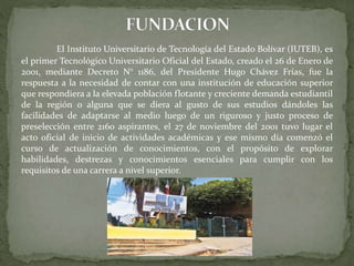 El Instituto Universitario de Tecnología del Estado Bolívar (IUTEB), es
el primer Tecnológico Universitario Oficial del Estado, creado el 26 de Enero de
2001, mediante Decreto N° 1186, del Presidente Hugo Chávez Frías, fue la
respuesta a la necesidad de contar con una institución de educación superior
que respondiera a la elevada población flotante y creciente demanda estudiantil
de la región o alguna que se diera al gusto de sus estudios dándoles las
facilidades de adaptarse al medio luego de un riguroso y justo proceso de
preselección entre 2160 aspirantes, el 27 de noviembre del 2001 tuvo lugar el
acto oficial de inicio de actividades académicas y ese mismo día comenzó el
curso de actualización de conocimientos, con el propósito de explorar
habilidades, destrezas y conocimientos esenciales para cumplir con los
requisitos de una carrera a nivel superior.
 